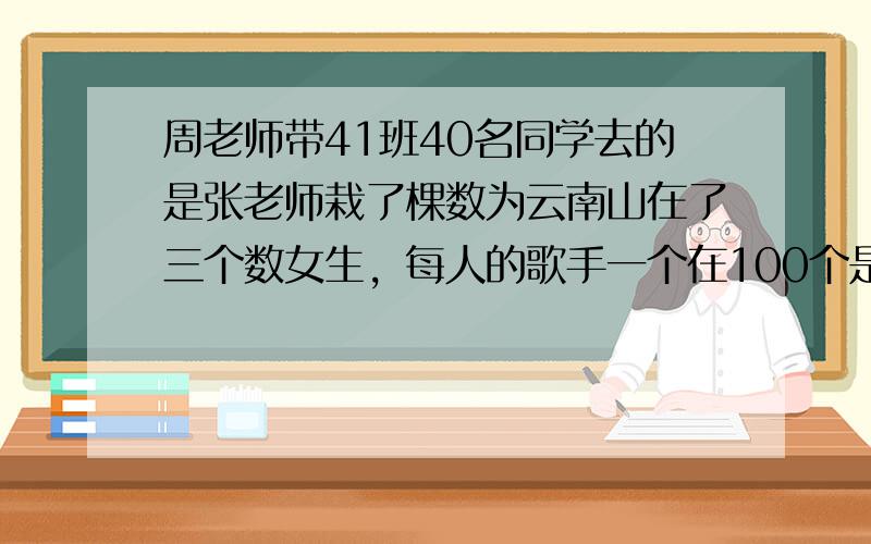 周老师带41班40名同学去的是张老师栽了棵数为云南山在了三个数女生，每人的歌手一个在100个是男女生
