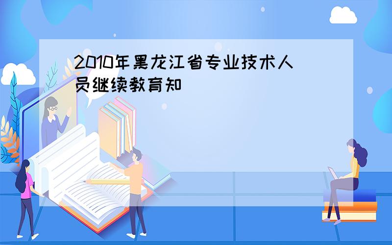 2010年黑龙江省专业技术人员继续教育知