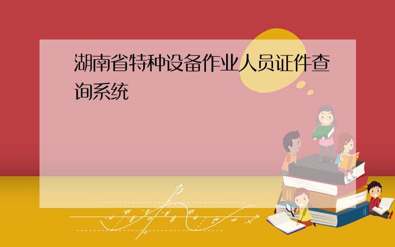 湖南省特种设备作业人员证件查询系统