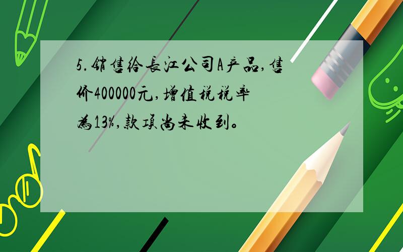 5.销售给长江公司A产品,售价400000元,增值税税率为13%,款项尚未收到。