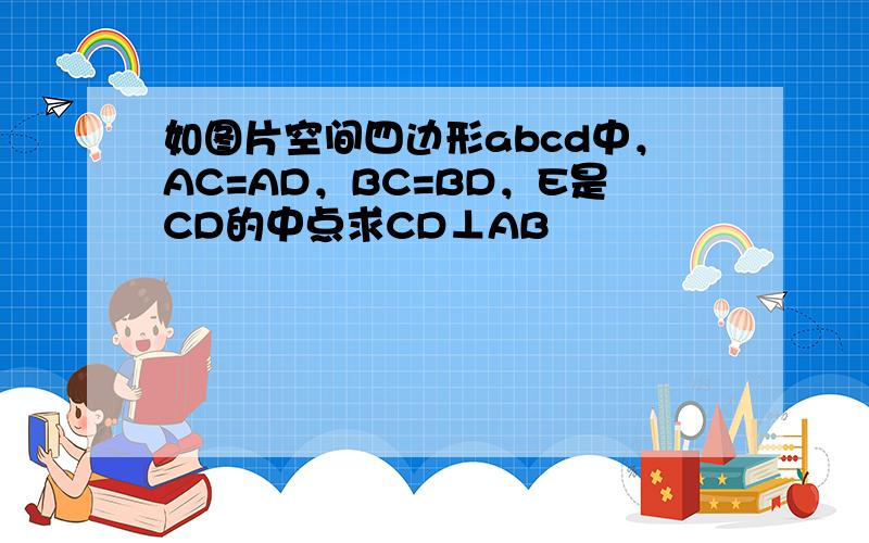 如图片空间四边形abcd中，AC=AD，BC=BD，E是CD的中点求CD⊥AB