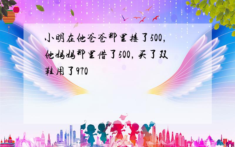 小明在他爸爸那里接了500，他妈妈那里借了500，买了双鞋用了970