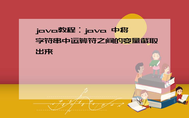 java教程：java 中将字符串中运算符之间的变量截取出来