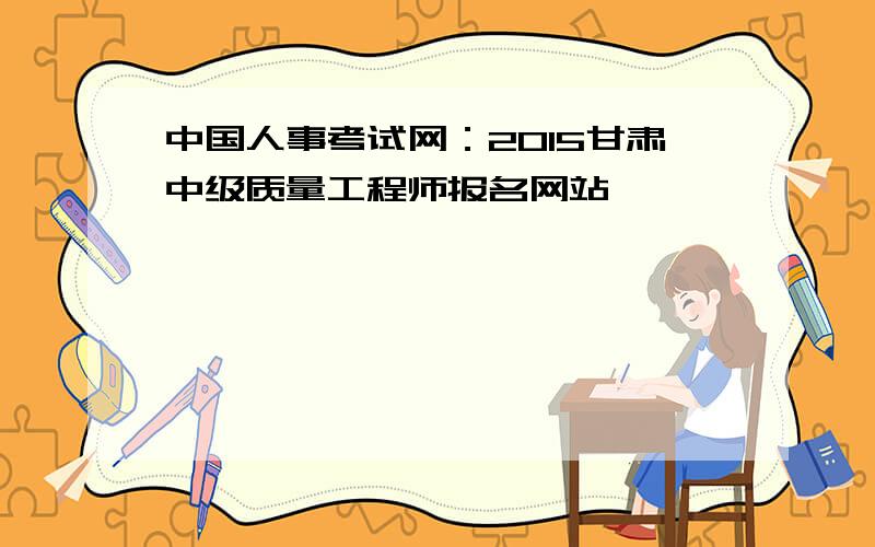 中国人事考试网：2015甘肃中级质量工程师报名网站