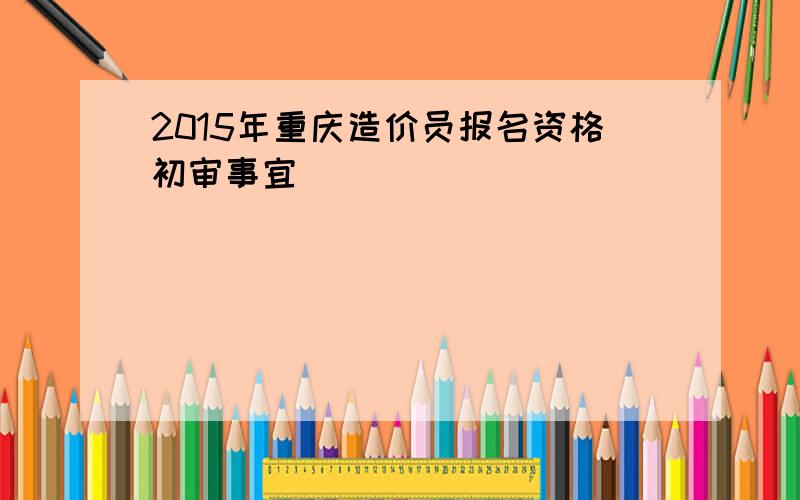 2015年重庆造价员报名资格初审事宜