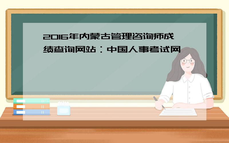2016年内蒙古管理咨询师成绩查询网站：中国人事考试网