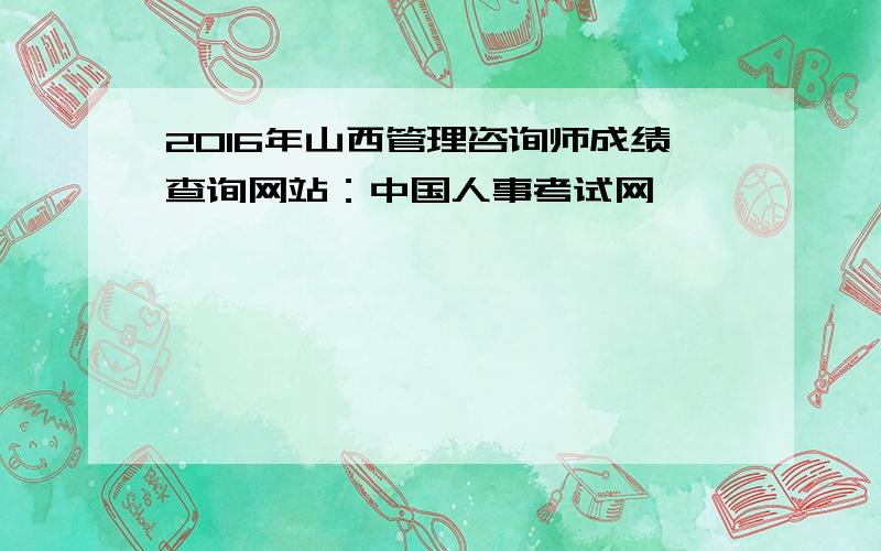 2016年山西管理咨询师成绩查询网站：中国人事考试网