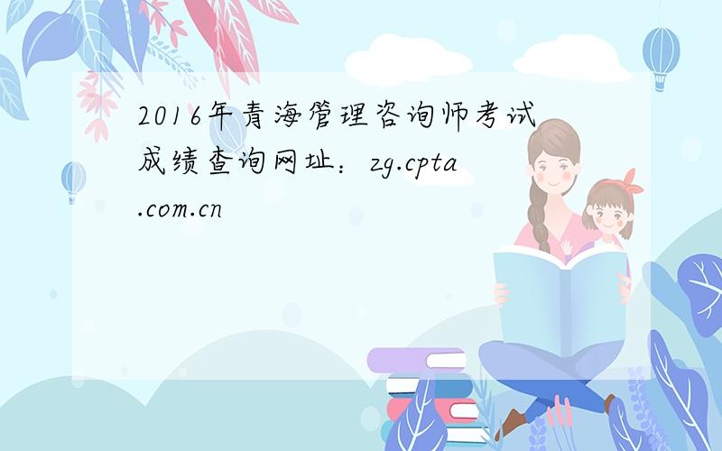 2016年青海管理咨询师考试成绩查询网址：zg.cpta.com.cn