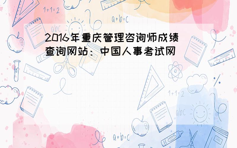 2016年重庆管理咨询师成绩查询网站：中国人事考试网