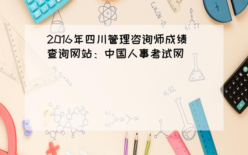 2016年四川管理咨询师成绩查询网站：中国人事考试网