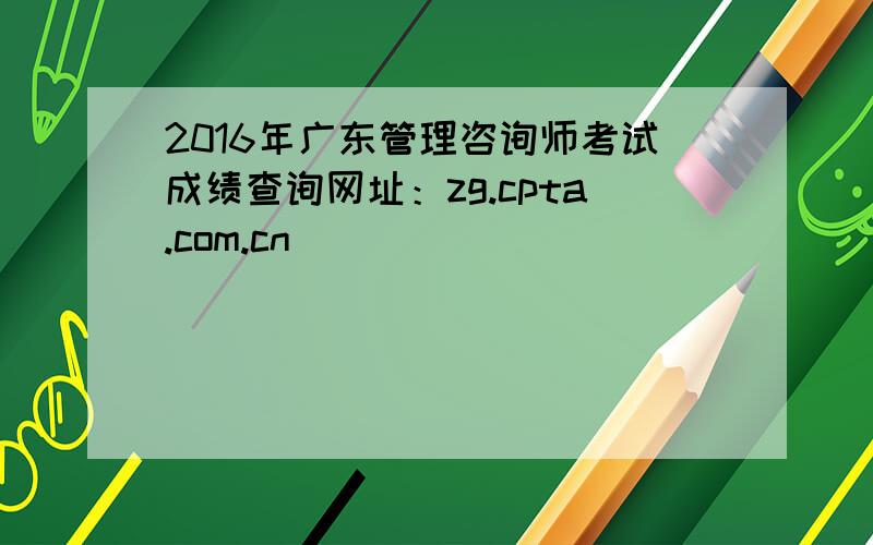 2016年广东管理咨询师考试成绩查询网址：zg.cpta.com.cn
