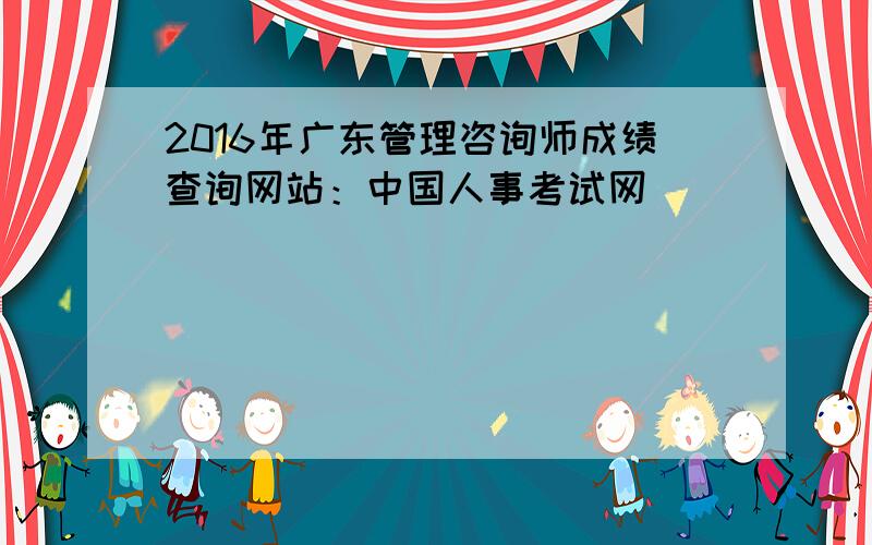 2016年广东管理咨询师成绩查询网站：中国人事考试网