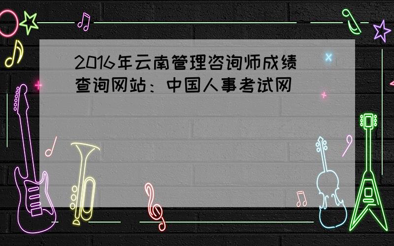 2016年云南管理咨询师成绩查询网站：中国人事考试网