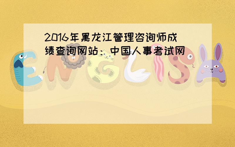 2016年黑龙江管理咨询师成绩查询网站：中国人事考试网