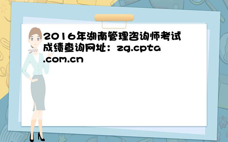 2016年湖南管理咨询师考试成绩查询网址：zg.cpta.com.cn