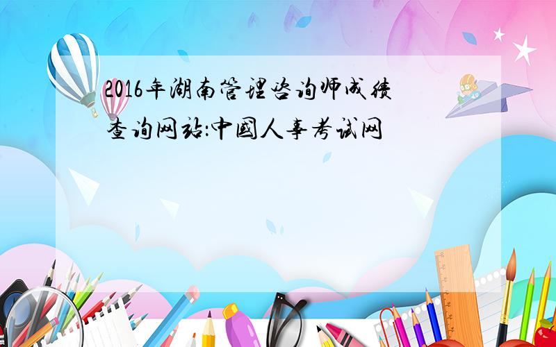 2016年湖南管理咨询师成绩查询网站：中国人事考试网