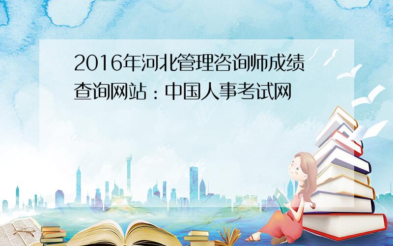 2016年河北管理咨询师成绩查询网站：中国人事考试网