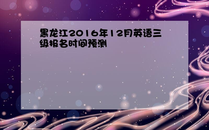 黑龙江2016年12月英语三级报名时间预测