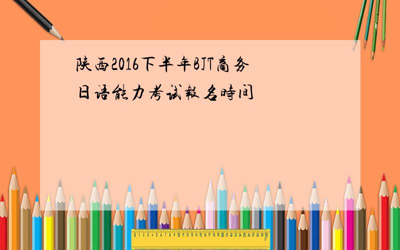 陕西2016下半年BJT商务日语能力考试报名时间