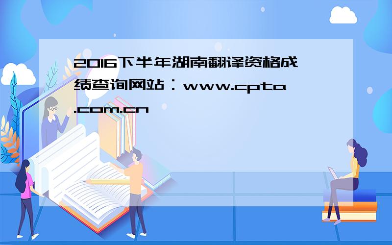 2016下半年湖南翻译资格成绩查询网站：www.cpta.com.cn