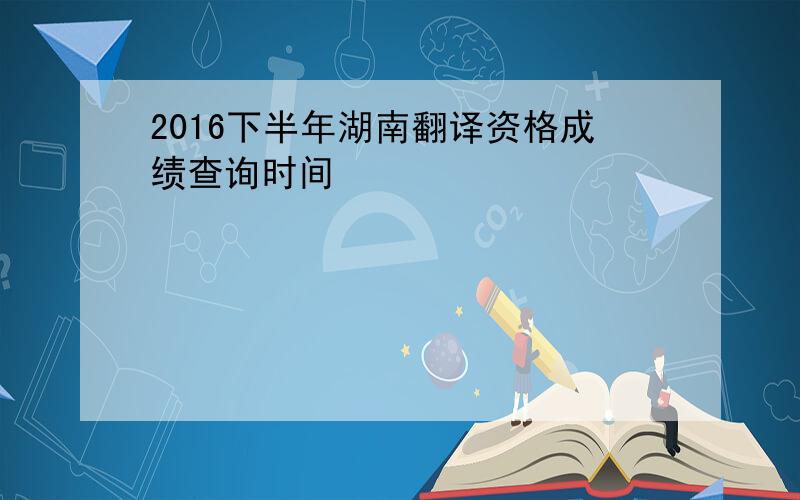 2016下半年湖南翻译资格成绩查询时间
