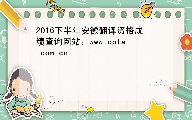 2016下半年安徽翻译资格成绩查询网站：www.cpta.com.cn