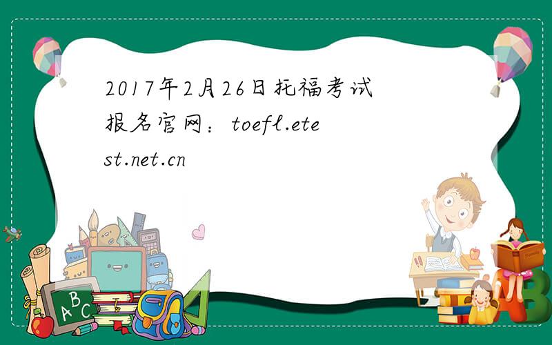 2017年2月26日托福考试报名官网：toefl.etest.net.cn