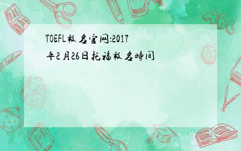 TOEFL报名官网：2017年2月26日托福报名时间