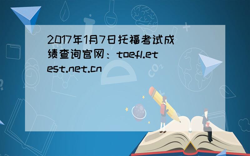 2017年1月7日托福考试成绩查询官网：toefl.etest.net.cn