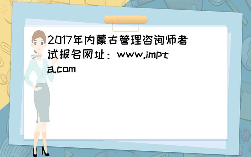 2017年内蒙古管理咨询师考试报名网址：www.impta.com