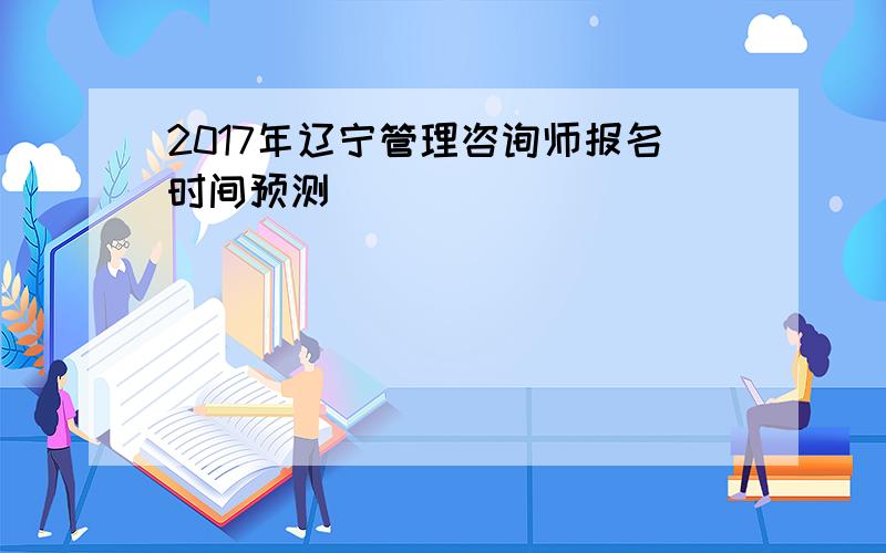 2017年辽宁管理咨询师报名时间预测