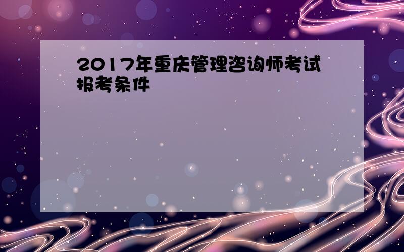 2017年重庆管理咨询师考试报考条件