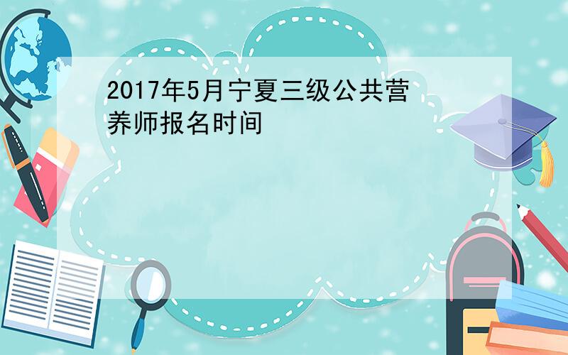 2017年5月宁夏三级公共营养师报名时间