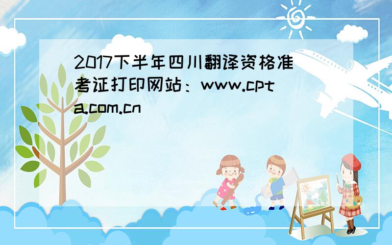 2017下半年四川翻译资格准考证打印网站：www.cpta.com.cn