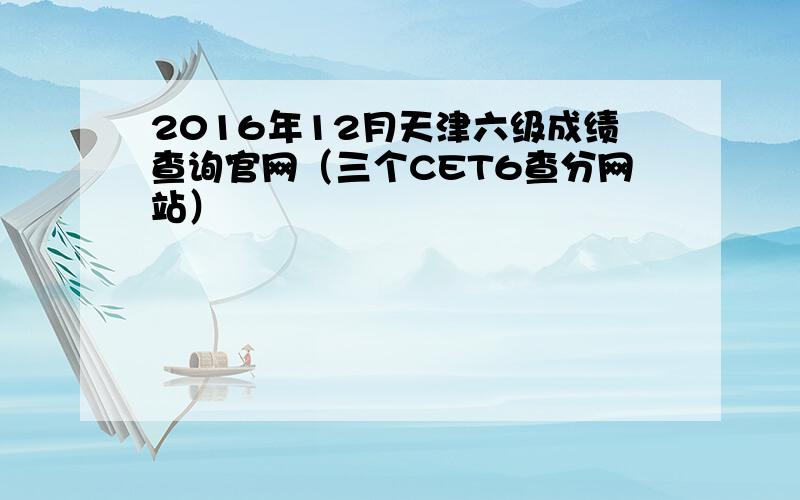 2016年12月天津六级成绩查询官网（三个CET6查分网站）