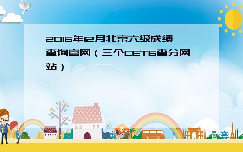 2016年12月北京六级成绩查询官网（三个CET6查分网站）