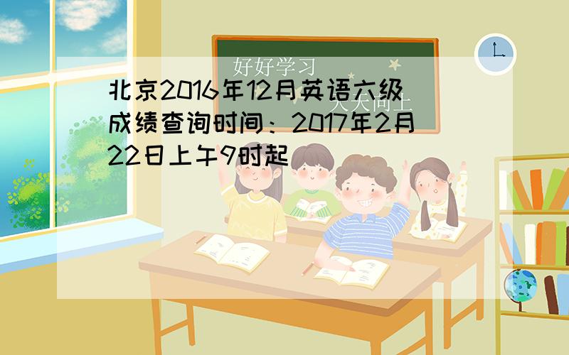 北京2016年12月英语六级成绩查询时间：2017年2月22日上午9时起