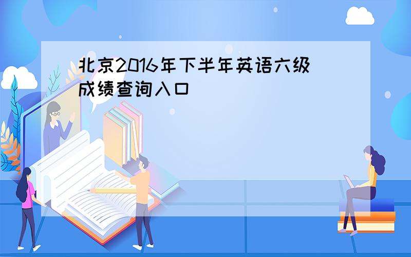 北京2016年下半年英语六级成绩查询入口