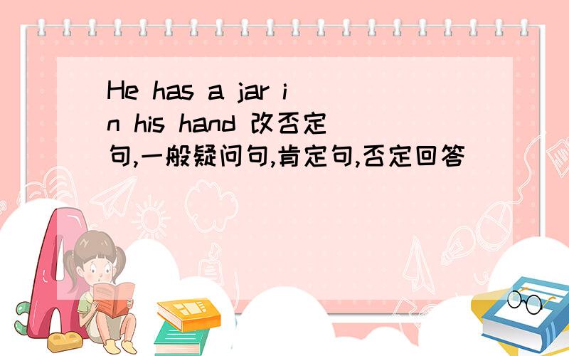 He has a jar in his hand 改否定句,一般疑问句,肯定句,否定回答