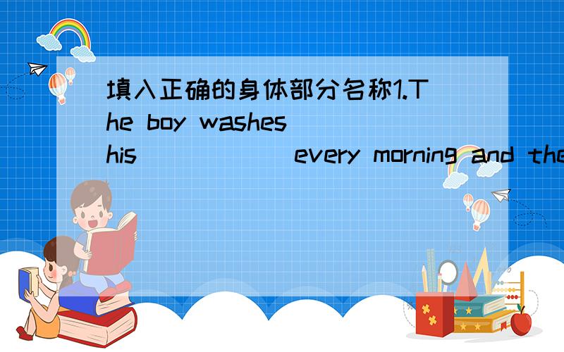 填入正确的身体部分名称1.The boy washes his _____ every morning and then he has breakfast and goes to shool.