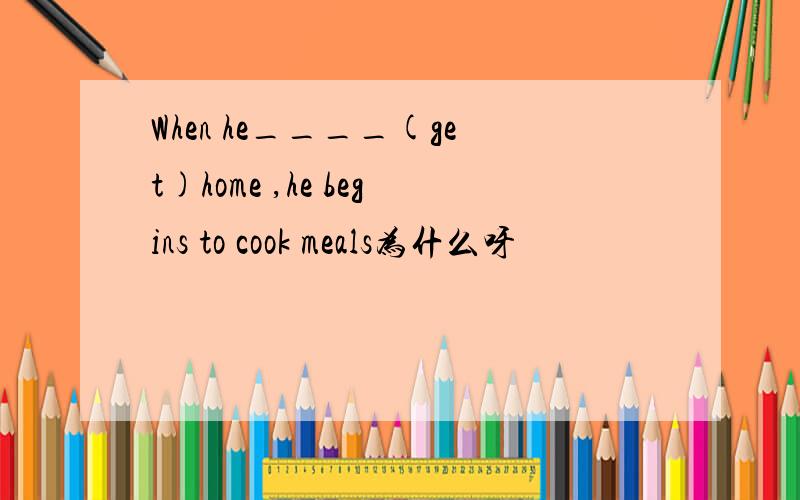 When he____(get)home ,he begins to cook meals为什么呀