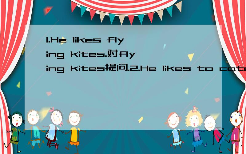 1.He likes flying kites.对flying kites提问.2.He likes to catch butterflies.改同义句.