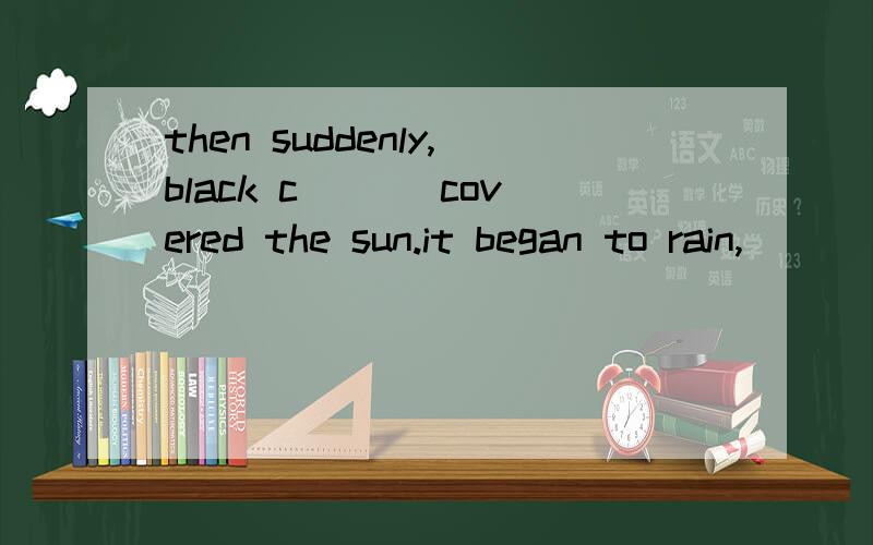 then suddenly,black c___ covered the sun.it began to rain,