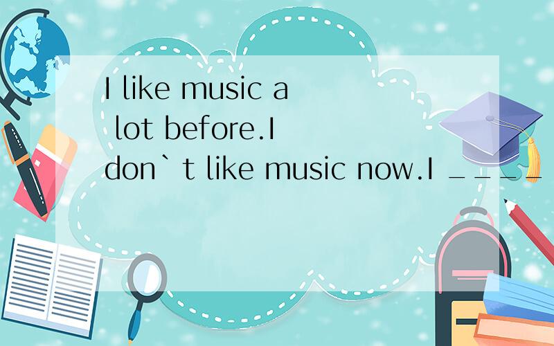 I like music a lot before.I don`t like music now.I ____ ____ like music a lot,but I don`t now