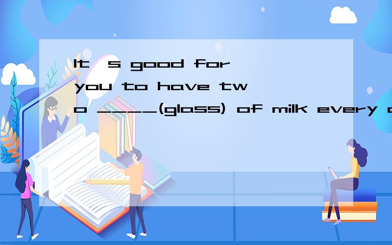 It's good for you to have two ____(glass) of milk every day.