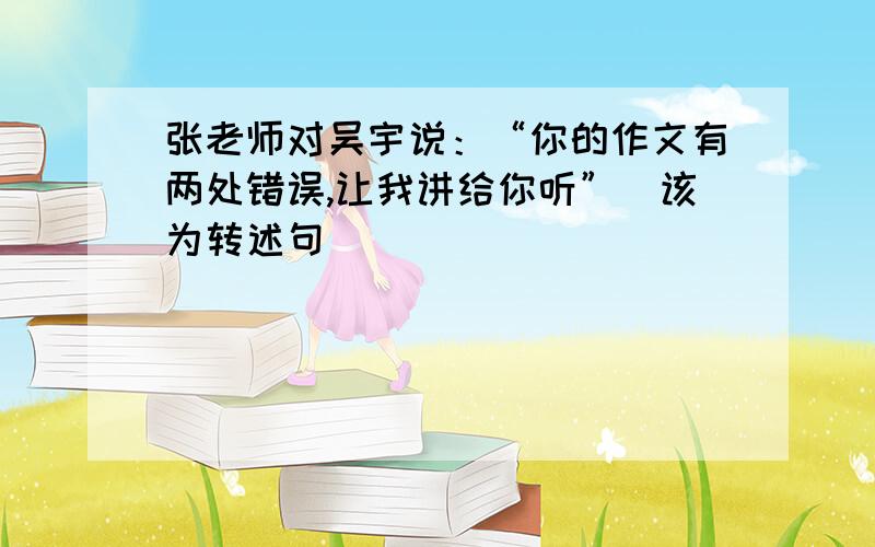 张老师对吴宇说：“你的作文有两处错误,让我讲给你听”（该为转述句）