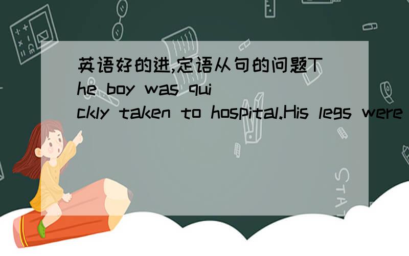 英语好的进,定语从句的问题The boy was quickly taken to hospital.His legs were badly hurt.变为定语从句这样对吗?The boy whose legs were badly hurt was quickly taken to hospital