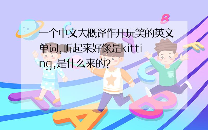 一个中文大概译作开玩笑的英文单词,听起来好像是kitting,是什么来的?