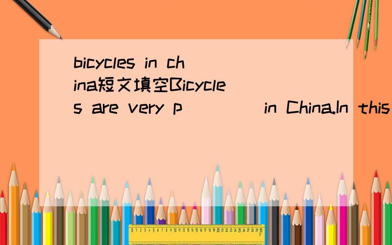 bicycles in china短文填空Bicycles are very p____ in China.In this country you can see b_____ almost everywhere.When you walk o _ the road,you will find a lot of people r_____bicycles to school,shop,and wherever the riders want to go.Therefore Chi