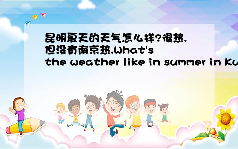昆明夏天的天气怎么样?很热.但没有南京热.What's the weather like in summer in Kunming?It's___.But it isn't as hot as in Nanjing